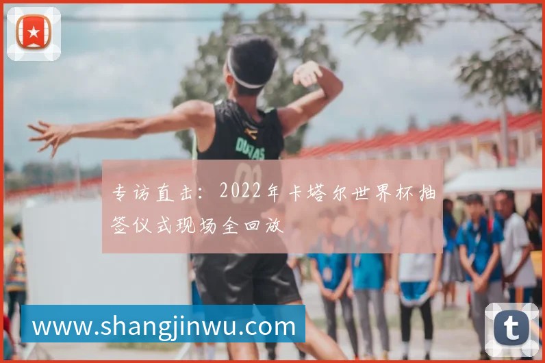 专访直击：2022年卡塔尔世界杯抽签仪式现场全回放