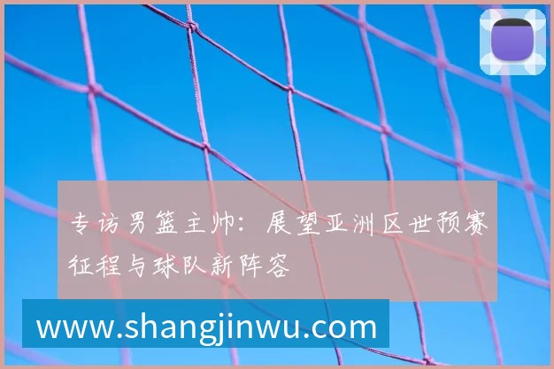 专访男篮主帅:展望亚洲区世预赛征程与球队新阵容