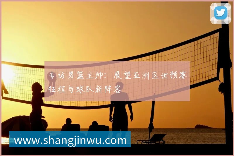 专访男篮主帅:展望亚洲区世预赛征程与球队新阵容