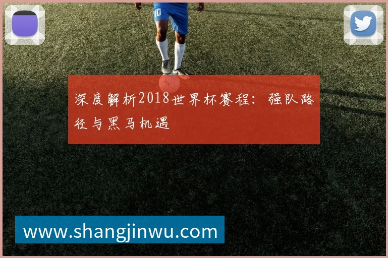 深度解析2018世界杯赛程：强队路径与黑马机遇